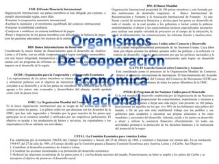 FMI: El Fondo Monetario Internacional
Organización Internacional; sus países miembros se han obligado por contrato, a
cumplir determinadas reglas, entre ellas:
-Fomentar la cooperación monetaria internacional.
-Facilitar la expansión y el crecimiento equilibrado del comercio internacional.
-Fomentar la estabilidad cambiaria.
-Coadyuvar a establecer un sistema multilateral de pagos.
-Poner a disposición de los países miembros con dificultades de balanza de pagos
(con las garantías adecuadas) los recursos de la institución.
BM: El Banco Mundial
Organización Internacional propiedad de 186 países miembros y está formada por
dos instituciones de desarrollo singulares: el Banco Internacional de
Reconstrucción y Fomento y la Asociación Internacional de Fomento . Es una
fuente crucial de asistencia financiera y técnica para los países en desarrollo de
todo el mundo, en la cual ayudan a los gobiernos a luchar contra la pobreza
suministrándoles el dinero y los conocimientos técnicos especializados necesarios
para realizar una amplia variedad de proyectos en el campo de la educación, la
salud, la infraestructura, las comunicaciones, las reformas fiscales y muchos otros.
BID: Banco Interamericano de Desarrollo
Considerado la mayor fuente de financiamiento para el desarrollo de América
Latina y el Caribe, con un sólido compromiso para lograr resultados mensurables,
con una mayor integridad, transparencia y rendición de cuentas. Esta institución
cuenta con un programa de reformas en evolución que busca aumentar nuestro
impacto en el desarrollo de la región.
Conferencia de las Naciones Unidas sobre Comercio y Desarrollo
Es un cuerpo intergubernamental permanente de las Naciones Unidas. Cuya labor
tiene por objeto orientar los debates actuales sobre las políticas y la reflexión en
materia de desarrollo, velando especialmente por que las políticas nacionales y la
acción internacional se complementen mutuamente para lograr un desarrollo
sostenible.
OCDE: Organización para la Cooperación y el Desarrollo Económico
Los representantes de los países miembros se reúnen para intercambiar información
y armonizar políticas con el objetivo de maximizar su crecimiento económico y
coayudar a su desarrollo y al de los países no miembros. Se considera que la OCDE
agrupa a los países más avanzados y desarrollados del planeta, siendo apodada
como club de países ricos.
GATT: El Acuerdo General sobre Comercio y Aranceles
Está considerado como el precursor de la Organización Mundial de Comercio.
Abarca el comercio internacional de mercancías. El funcionamiento del Acuerdo
General es responsabilidad del Consejo del Comercio de Mercancías (CCM) que
está integrado por representantes de todos los países Miembros de la OMC.
OMC: La Organización Mundial del Comercio
Es la única organización internacional que se ocupa de las normas que rigen el
comercio entre los países. Los pilares sobre los que descansa son los Acuerdos de la
OMC, que han sido negociados y firmados por la gran mayoría de los países que
participan en el comercio mundial y ratificados por sus respectivos parlamentos. El
objetivo es ayudar a los productores de bienes y servicios, los exportadores y los
importadores a llevar adelante sus actividades.
PNUD: El Programa de las Naciones Unidas para el Desarrollo
Es la red mundial de desarrollo establecida por la Organización de las Naciones
Unidas (ONU) para proporcionar los conocimientos, experiencias y recursos a
fin de ayudar a los países a forjar una vida mejor. está presente en 166 países,
precisamente en aquellos en los que vive 90% de los habitantes más pobres del
mundo, a fin de que este ente multilateral trabaje con los pueblos y sus
gobiernos para ayudarlos a encontrar sus propias soluciones a los retos
mundiales y nacionales del desarrollo. Además, ayuda a los países en desarrollo
a atraer y utilizar la asistencia financiera eficientemente. En todas sus
actividades promueve la protección de los derechos humanos y la realización
del potencial de la mujer.
CEPAL: La Comisión Económica para América Latina
Fue establecida por la resolución 106(VI) del Consejo Económico y Social, del 25 de febrero de 1948, y comenzó a funcionar ese mismo año. En su resolución
1984/67, del 27 de julio de 1984, el Consejo decidió que la Comisión pasara a llamarse Comisión Económica para América Latina y el Caribe. Sus Objetivos:
1.-Contribuir al desarrollo económico de América Latina.
2.-Coordinar las acciones encaminadas a su promoción del desarrollo económico.
3.-Reforzar las relaciones económicas de los países entre sí y con las demás naciones del mundo. Posteriormente, su labor se amplió a los países del Caribe y se
incorporó el objetivo de promover el desarrollo social.
 