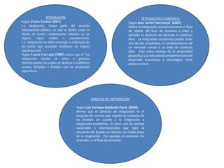 INTEGRACIÓN
Según Pedro Furtial (2007)
La integración, forma parte del derecho
internacional público, la cual se define como la
fusión de ciertas competencias estatales en un
órgano súper estatal o supranacional.
La integración no debe restringir la soberanía de
las partes que acuerdan establecer un órgano
supranacional.
Según Laura Carvajal (2005) estima que el “La
integración resulta en entes o gremios
internacionales los cuales se dedican a establecer
normas dirigidas a Estados con un propósitos
específicos.
INTEGRACION ECONÓMICA
Según Jean Carlos Fuenmayor (2007)
Define la integración económica como el flujo
de capital, del flujo de personas o labor y
también la abolición de barreras al comercio
libre. La integración económica puede tener
uno de dos propósitos: el establecimiento de
un mercado común o un área de comercio
libre. Esta toma ventaja de la proximidad
geográfica y la naturaleza complementaria del
desarrollo económico y tecnológico entre
países vecinos.
DERECHO DE INTEGRACIÓN
Según Luis Enrrique Solañuela Parra (2004)
Afirma que el Derecho de integración es el
conjunto de normas que regulan la conducta de
los Estados en cuanto a la integración o
integración económica. Es decir, son las normas
nacionales e internacionales que rigen la
actuación del Estado en relación con todas áreas
de la integración. Por ejemplo el comercio, los
aranceles, o el flujo de personas.
 