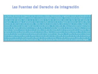 Las fuentes del derecho de integración son los convenios y tratados internacionales, la legislación nacional, la jurisprudencia de
órganos jurídicos súper estatales y nacionales, y los acuerdo bilaterales y multilaterales. Como el derecho de integración es una
rama nueva del derecho, todavía no se ha establecido la fuente de costumbre como una fuente real del derecho de
integración. Sin embargo, la globalización tiene como resultado una teoría de la integración económica que pueda influir el
desarrollo de este nuevo ramo de derecho. Además, cuando el convenio resulta, como en Europa, en entes u órganos súper
estatales, estos mismos pueden legislar para las naciones afectadas. En este orden de ideas,La Comunidad Europea la fuente
primaria de legislación comunitaria es el Tratado de Roma. En el proceso legislativo de la Comunidad Europea, la Comisión
prepara la legislación, el Consejo lo revisa y lo aprueba, y donde sea requerido lo pasan al Parlamento para su aprobación. Toda
legislación secundaria, preparado y adoptado por el Consejo, obliga a su cumplimiento a los Estados miembros. Esto no requiere
adopción de una legislatura nacional concordante para que la legislación se haga efectiva. En cambio, los directivos si requieren
que los Estados miembros adoptan las reformas necesarias para que sus leyes estén de acuerdo con las leyes de la Comunidad.
Los miembros tienen un plazo previsto para efectuar los cambios necesarios, y la falta de cumplimiento, pueda resultar en un
caso de incumplimiento ante el Tribunal de Justicia. Todas las decisiones del Tribunal de Justicia son de cumplimiento obligado.
 