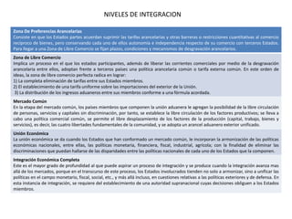 Zona De Preferencias Arancelarias
Consiste en que los Estados partes acuerdan suprimir las tarifas arancelarias y otras barreras o restricciones cuantitativas al comercio
recíproco de bienes, pero conservando cada uno de ellos autonomía e independencia respecto de su comercio con terceros Estados.
Para llegar a una Zona de Libre Comercio se fijan plazos, condiciones y mecanismos de desgravación arancelarios.
Zona de Libre Comercio
Implica un proceso en el que los estados participantes, además de liberar las corrientes comerciales por medio de la desgravación
arancelaria entre ellos, adoptan frente a terceros países una política arancelaria común o tarifa externa común. En este orden de
ideas, la zona de libre comercio perfecta radica en lograr:
1) La completa eliminación de tarifas entre sus Estados miembros.
2) El establecimiento de una tarifa uniforme sobre las importaciones del exterior de la Unión.
3) La distribución de los ingresos aduaneros entre sus miembros conforme a una fórmula acordada.
Mercado Común
En la etapa del mercado común, los países miembros que componen la unión aduanera le agregan la posibilidad de la libre circulación
de personas, servicios y capitales sin discriminación, por tanto, se establece la libre circulación de los factores productivos; se lleva a
cabo una política comercial común, se permite el libre desplazamiento de los factores de la producción (capital, trabajo, bienes y
servicios), es decir, las cuatro libertades fundamentales de la comunidad, y se adopta un arancel aduanero exterior unificado.
Unión Económica
La unión económica se da cuando los Estados que han conformado un mercado común, le incorporan la armonización de las políticas
económicas nacionales, entre ellas, las políticas monetaria, financiera, fiscal, industrial, agrícola; con la finalidad de eliminar las
discriminaciones que puedan hallarse de las disparidades entre las políticas nacionales de cada uno de los Estados que la componen.
Integración Económica Completa
Este es el mayor grado de profundidad al que puede aspirar un proceso de integración y se produce cuando la integración avanza mas
allá de los mercados, porque en el transcurso de este proceso, los Estados involucrados tienden no solo a armonizar, sino a unificar las
políticas en el campo monetario, fiscal, social, etc., y más allá incluso, en cuestiones relativas a las políticas exteriores y de defensa. En
esta instancia de integración, se requiere del establecimiento de una autoridad supranacional cuyas decisiones obliguen a los Estados
miembros.
NIVELES DE INTEGRACION
 