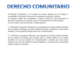 El Derecho Comunitario es el conjunto de normas dictadas por los bloques o
comunidades de naciones en proceso de integración económica y política.
Es menester señalar que actualmente y desde el punto de vista doctrinario el
Derecho Comunitario es conocido como el “El Derecho de la Unión Europea”
En este sentido, conviene precisar; el significado del:
1.- El Derecho Comunitario Originario: está integrado por normas jurídicas dictadas
por los órganos del bloque que tienen aplicación directa e inmediata en cada estado
miembro, sin necesidad de ningún proceso de "internalización".
2.- El Derecho Comunitario Derivado: está integrado por normas jurídicas dictadas
por los órganos del bloque, pero precisan para su validez dentro de los estados
miembros, de un acto jurídico de "internalización", realizado por cada estado
nacional, con el fin de conferirle carácter obligatorio y una posición en la pirámide
jurídica vigente en cada país.
 
