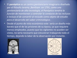 • El panóptico es un centro penitenciario imaginario diseñado
  por el filósofo Jeremy Bentham en 1791, como una
  peniten...