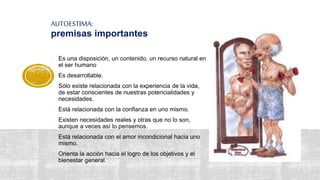 AUTOESTIMA:
premisas importantes
- Es una disposición, un contenido, un recurso natural en
el ser humano
- Es desarrollable.
- Sólo existe relacionada con la experiencia de la vida,
de estar conscientes de nuestras potencialidades y
necesidades.
- Está relacionada con la confianza en uno mismo.
- Existen necesidades reales y otras que no lo son,
aunque a veces así lo pensemos.
- Está relacionada con el amor incondicional hacia uno
mismo.
- Orienta la acción hacia el logro de los objetivos y el
bienestar general.
 