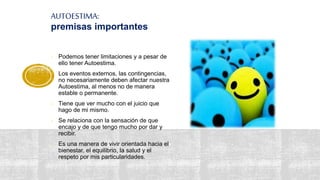 AUTOESTIMA:
premisas importantes
- Podemos tener limitaciones y a pesar de
ello tener Autoestima.
- Los eventos externos, las contingencias,
no necesariamente deben afectar nuestra
Autoestima, al menos no de manera
estable o permanente.
- Tiene que ver mucho con el juicio que
hago de mi mismo.
- Se relaciona con la sensación de que
encajo y de que tengo mucho por dar y
recibir.
- Es una manera de vivir orientada hacia el
bienestar, el equilibrio, la salud y el
respeto por mis particularidades.
 