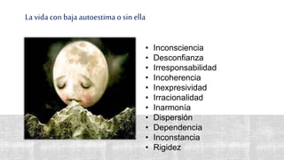 La vida con baja autoestimao sin ella
• Inconsciencia
• Desconfianza
• Irresponsabilidad
• Incoherencia
• Inexpresividad
• Irracionalidad
• Inarmonía
• Dispersión
• Dependencia
• Inconstancia
• Rigidez
 