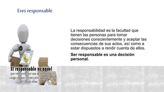 Eres responsable
La responsabilidad es la facultad que
tienen las personas para tomar
decisiones conscientemente y aceptar las
consecuencias de sus actos, así como a
estar dispuestos a rendir cuenta de ellos.
Ser responsable es una decisión
personal.
 