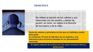 TIENESÉTICA
27
Se refiere al estudio de los valores y sus
relaciones con las pautas y planes de
acción, en tanto, se refiere a la filosofía
de los bueno y de lo malo.
Suma de valores y principios en los que un individuo confía
para guiar
su conducta. Provee al individuo de un soporte y una
estructura para acciones basadas en un pensamiento
razonado.
El objeto material de la ética son los actos humanos libres y
deliberados.
 