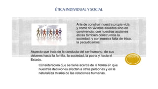 ÉTICA INDIVIDUAL Y SOCIAL
Arte de construir nuestra propia vida,
y como no vivimos aislados sino en
convivencia, con nuestras acciones
éticas también construimos la
sociedad, y con nuestra falta de ética,
la perjudicamos.
Aspecto que trata de la conducta del ser humano, de sus
deberes hacia la familia, la sociedad, la patria y hacia el
Estado.
Consideración que se tiene acerca de la forma en que
nuestras decisiones afectan a otras personas y en la
naturaleza misma de las relaciones humanas.
 