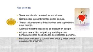 Nos permite:
 Tomar conciencia de nuestras emociones.
 Comprender los sentimientos de los demás.
 Tolerar las presiones y frustraciones que soportamos
en el trabajo.
 Acentuar nuestra capacidad de trabajar en equipo.
 Adoptar una actitud empática y social que nos
brindará mayores posibilidades de desarrollo personal.
 Participar, deliberar y convivir con todos y todas desde
un ambiente armónico.
 