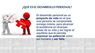 ¿QUÉ ES EL DESARROLLO PERSONAL?
El desarrollo personal es un
proyecto de vida en el que
una persona se compromete
consigo misma, para alcanzar
la excelencia en diversas
áreas de su vida y así lograr el
equilibrio que le permita
expresar su potencial como
ser humano y ser feliz.
 