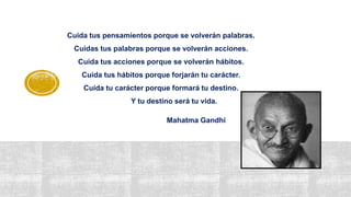 Cuida tus pensamientos porque se volverán palabras.
Cuidas tus palabras porque se volverán acciones.
Cuida tus acciones porque se volverán hábitos.
Cuida tus hábitos porque forjarán tu carácter.
Cuida tu carácter porque formará tu destino.
Y tu destino será tu vida.
Mahatma Gandhi
 