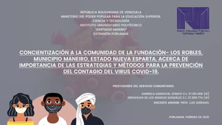 CONCIENTIZACIÓN A LA COMUNIDAD DE LA FUNDACIÓN- LOS ROBLES,
MUNICIPIO MANEIRO, ESTADO NUEVA ESPARTA, ACERCA DE
IMPORTANCIA DE LAS ESTRATEGIAS Y MÉTODOS PARA LA PREVENCIÓN
DEL CONTAGIO DEL VIRUS COVID-19.
REPÚBLICA BOLIVARIANA DE VENEZUELA
MINISTERIO DEL PODER POPULAR PARA LA EDUCACIÓN SUPERIOR,
CIENCIA Y TECNOLOGÍA
INSTITUTO UNIVERSITARIO POLITÉCNICO
“SANTIAGO MARIÑO”
EXTENSIÓN PORLAMAR
PRESTADORES DEL SERVICIO COMUNITARIO:
GABRIELA SANDOVAL ZÚNICO C.I: 27.261.458 (41)
GREGHELEN DE LOS ÁNGELES GONZÁLEZ C.I: 27.366.774 (41)
DOCENTE ASESOR: PROF. LUIS SERRANO.
PORLAMAR, FEBRERO DE 2021.
 