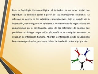 Para la Sociología Fenomenológica, el individuo es un actor social que
reproduce su contexto social a partir de sus interacciones cotidianas. La
reflexión se centra en las relaciones intersubjetivas, bajo el ángulo de la
interacción, y se otorga un rol relevante a los elementos de negociación y de
comunicación en la construcción social de los referentes de sentido que
posibilitan el diálogo, negociación y/o conflicto en cualquier encuentro o
situación de interacción humana. Abordar la interacción desde la Sociología
Fenomenológica implica, por tanto, hablar de la relación entre el yo y el otro.
 