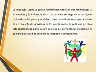 La Psicología Social se centra fundamentalmente en dos fenómenos: la
interacción y la influencia social. La primera se erige como el objeto
básico de la disciplina, y se define como la conducta o comportamiento
de un conjunto de individuos en los que la acción de cada uno de ellos
está condicionada por la acción de otros. Es, por tanto, un proceso en el
que una pluralidad de acciones se relaciona recíprocamente.
 