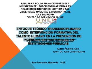 Tutor: Dr. Juan Carlos Suarez
Autor: Álvarez Juan
San Fernando, Marzo de 2022
REPUBLICA BOLIVARIANA DE VENEZUELA
MINISTERIO DEL PODER POPULAR PARA LAS
RELACIONES INTERIORES, JUSTICIA Y PAZ
UNIVERSIDAD NACIONAL EXPERIMENTAL DE
LA SEGURIDAD
CENTRO DE FORMACION APURE
Tesis Doctoral, presentada como requisito, para optar al título de Doctor
en el Programa Nacional de Formación Avanzada en Seguridad
Ciudadana. Mención: Bomberil
 