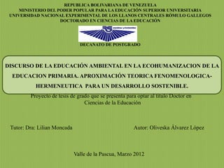REPUBLICA BOLIVARIANA DE VENEZUELA
     MINISTERIO DEL PODER POPULAR PARA LA EDUCACIÓN SUPERIOR UNIVERSITARIA
 UNIVERSIDAD NACIONAL EXPERIMENTAL DE LOS LLANOS CENTRALES RÓMULO GALLEGOS
                     DOCTORADO EN CIENCIAS DE LA EDUCACIÓN




                                DECANATO DE POSTGRADO



DISCURSO DE LA EDUCACIÓN AMBIENTAL EN LA ECOHUMANIZACION DE LA
  EDUCACION PRIMARIA. APROXIMACIÓN TEORICA FENOMENOLOGICA-
           HERMENEUTICA PARA UN DESARROLLO SOSTENIBLE.
         Proyecto de tesis de grado que se presenta para optar al titulo Doctor en
                                             .
                                 Ciencias de la Educación



 Tutor: Dra: Lilian Moncada                            Autor: Oliveska Álvarez López



                              Valle de la Pascua, Marzo 2012
 