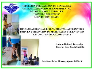 REPÚBLICA BOLIVARIANA DE VENEZUELA
UNIVERSIDAD NACIONAL EXPERIMENTAL
DE LOS LLANOS CENTRALES
“RÓMULO GALLEGOS”
ÁREA DE POSTGRADO
Autora: Roisbell Torrealba
Tutora: Dra. Saida Castillo
TRABAJO ARTESANAL ECO-AMBIENTAL: ALTERNATIVA
PARA LA UTILIZACIÓN DE MATERIALES DEL ENTORNO
NATURAL EN EDUCACIÓN MEDIA
San Juan de los Morros, Agosto del 2016
 