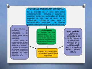 POTESTAD TRIBUTARIA MUNICIPAL
Es la facultad de un ente para crear
unilateralmente tributos y exigirlos a
aquellas personas sometidas al ámbito
espacial de esa Ley, es decir, es la
capacidad potencial que tiene el
Administrador Municipal de obtener
prestaciones pecuniaria de los individuos
Solo podrán:
Gravar la
agricultura, la
cría, la pesca, y
la actividad
forestal en la
oportunidad
forma y medida
que lo permita
la Ley,
- Crear aduanas e
impuestos de
importación, de
expropiación o de
transito sobre bienes
nacionales o
extranjeros.
- Grabar bienes de
consumo antes de que
entren en circulación
dentro de su territorio.
- Prohibir el consumo
de bienes producidos
fuera de su territorio ni
gravarlos en forma
diferente a los
producidos en el.
Limitaciones
La facultad del ente
administrativo no es
absoluta o total ya que
para evitar abusos en
contra de los particulares
se encuentra limitada por
la Constitución
Articulo 183 de la CRBV,
Los Estados y Municipios
no podrán
 