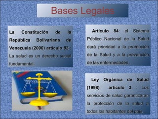 Bases Legales La Constitución de la República Bolivariana de Venezuela (2000)   artículo 83  : La salud es un derecho social fundamental. Articulo 84 : el Sistema Público Nacional de la Salud dará prioridad a la promoción de la Salud y a la prevención de las enfermedades . Ley Orgánica de Salud (1998)  artículo 3  :  Los servicios de salud garantizaran la protección de la salud a todos los habitantes del país . 
