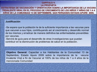 Justificación -Se espera que la población le de la suficiente importancia a las vacunas para que vacunen a sus hijos, contribuyendo así al crecimiento y desarrollo normal de los mismos y erradicar de manera definitiva las enfermedades prevenibles por vacunas. -Servirá de guía para el desarrollo de otras investigaciones que puedan contribuir en la disminución de problemas de salud en la población. Objetivo General:  Capacitar a los Habitantes de la Comunidad 13 de Septiembre, Estado Apure 2009 sobre la importancia de la  vacuna trivalente Viral a fin de Vacunar al 100% de los niños de 1 a 4 años de la mencionada Comunidad  CAPITULO V. LA PROPUETA ESTRATEGIA DE VACUNACIÒN Y ORIENTACIÓN SOBRE LA IMPORTANCIA DE LA VACUNA TRIVALENTE VIRAL EN EL PROCESO DE CRECIMIENTO DE LOS NIÑOS Y NIÑAS DE 1 A 4 AÑOS DE LA COMUNIDAD 13 DE SEPTIEMBRE. SAN FERNANDO ESTADO APURE  2009. 