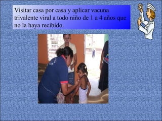 Visitar casa por casa y aplicar vacuna trivalente viral a todo niño de 1 a 4 años que no la haya recibido. 