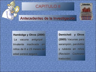 CAPITULO II Antecedentes de la Investigación  : Hambidge y Otros (2006)  La vacuna antigripal trivalente inactivada en niños de 6 a 23 meses de edad parece segura. Demicheli  y Otros (2005)  Vacunas para sarampión, parotiditis y rubéola en niños (Revisión Cochrane traducida). 