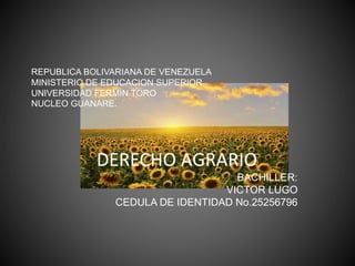REPUBLICA BOLIVARIANA DE VENEZUELA
MINISTERIO DE EDUCACION SUPERIOR
UNIVERSIDAD FERMIN TORO
NUCLEO GUANARE.
DERECHO AGRARIO
BACHILLER:
VICTOR LUGO
CEDULA DE IDENTIDAD No.25256796
 