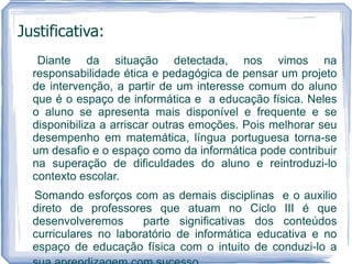 Justificativa:
   Diante da situação detectada, nos vimos na
  responsabilidade ética e pedagógica de pensar um projeto
  de intervenção, a partir de um interesse comum do aluno
  que é o espaço de informática e a educação física. Neles
  o aluno se apresenta mais disponível e frequente e se
  disponibiliza a arriscar outras emoções. Pois melhorar seu
  desempenho em matemática, língua portuguesa torna-se
  um desafio e o espaço como da informática pode contribuir
  na superação de dificuldades do aluno e reintroduzi-lo
  contexto escolar.
  Somando esforços com as demais disciplinas e o auxilio
  direto de professores que atuam no Ciclo III é que
  desenvolveremos      parte significativas dos conteúdos
  curriculares no laboratório de informática educativa e no
  espaço de educação física com o intuito de conduzi-lo a
 