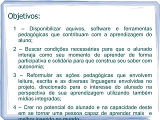 Objetivos:
 1 – Disponibilizar aquivos, software e ferramentas
  pedagógicas que contribuam com a aprendizagem do
  aluno;
 2 – Buscar condições necessárias para que o alunado
   interaja como seu momento de aprender de forma
   participativa e solidária para que construa seu saber com
   autonomia;
 3 – Reformular as ações pedagógicas que envolvem
   leitura, escrita e as diversas linguagens envolvidas no
   projeto, direcionado para o interesse do alunado na
   perspectiva de sua aprendizagem utilizando também
   mídias integradas;
 4 – Crer no potencial do alunado e na capacidade deste
   em se tornar uma pessoa capaz de aprender mais e
 