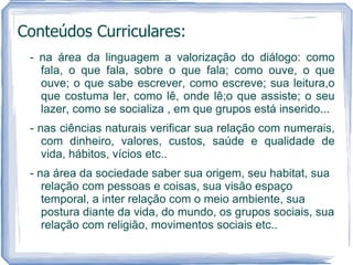 Conteúdos Curriculares:
 - na área da linguagem a valorização do diálogo: como
   fala, o que fala, sobre o que fala; como ouve, o que
   ouve; o que sabe escrever, como escreve; sua leitura,o
   que costuma ler, como lê, onde lê;o que assiste; o seu
   lazer, como se socializa , em que grupos está inserido...
 - nas ciências naturais verificar sua relação com numerais,
    com dinheiro, valores, custos, saúde e qualidade de
    vida, hábitos, vícios etc..
 - na área da sociedade saber sua origem, seu habitat, sua
    relação com pessoas e coisas, sua visão espaço
    temporal, a inter relação com o meio ambiente, sua
    postura diante da vida, do mundo, os grupos sociais, sua
    relação com religião, movimentos sociais etc..
 