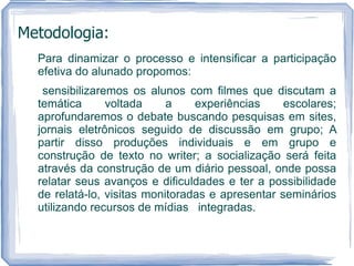 Metodologia:
  Para dinamizar o processo e intensificar a participação
  efetiva do alunado propomos:
   sensibilizaremos os alunos com filmes que discutam a
  temática      voltada     a    experiências     escolares;
  aprofundaremos o debate buscando pesquisas em sites,
  jornais eletrônicos seguido de discussão em grupo; A
  partir disso produções individuais e em grupo e
  construção de texto no writer; a socialização será feita
  através da construção de um diário pessoal, onde possa
  relatar seus avanços e dificuldades e ter a possibilidade
  de relatá-lo, visitas monitoradas e apresentar seminários
  utilizando recursos de mídias integradas.
 