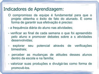 Indicadores de Aprendizagem:
  O compromisso da equipe é fundamental para que o
   projeto obtenha o êxito de fato do alunado. E como
   forma de garantir sua efetivação é preciso:
  - a frequência diária do aluno nas atividades;
  - verificar ao final de cada semana o que foi apreendido
    pelo aluno e promover debates sobre a s atividades
    desenvolvidas;
  -    explorar seu   potencial   através   de     verificações
      bimestrais;
  - perceber as mudanças de atitudes desses alunos
    dentro da escola e na família;
  - valorizar suas produções e divulgá-las como forma de
    promovê-los.
 