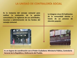 Es la instancia del consejo comunal para
realizar la evaluación de la gestión
comunitaria y la vigilancia de sus actividades,
recursos y administración de los fondos del
consejo comunal.
Es un órgano de coordinación con el Poder Ciudadano: Ministerio Público, Contraloría
General de la República y Defensoría del Pueblo.
La integran cinco (5) habitantes
de la comunidad electos a
través de un proceso de
elección popular.
 