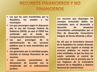 .
 Los que les sean transferidos por la
República, los estados y los
municipios
 Los que provengan según lo dispuesto
por la Ley del Consejo Federal de
Gobierno (2010), ya que el FIDES fue
sustituido por el Fondo de
Compensación Interterritorial (FCI)
 Los que provengan de la
administración de los servicios
públicos que le sean transferidos por
el Estado
 Los generados por la actividad propia,
incluido el manejo financiero de sus
recursos
 Los recursos provenientes de
donaciones de acuerdo con lo
establecido por el ordenamiento
jurídico.
Los recursos que dispongan los
consejos comunales deben ser
orientados para el desarrollo y
ejecución de proyectos
comunitarios contemplados por el
Plan de Desarrollo Comunitario
Integral, de forma eficiente y eficaz
De allí que la Contraloría General
de la República ha venido dictando
normas para regular el manejo de
recursos públicos en manos de
estas entidades, lo que les hace ser
sujeto sometido al control de
conformidad con lo previsto por la
Ley Orgánica de la Contraloría
General de la República y Sistema
Nacional de Control Fiscal.
 