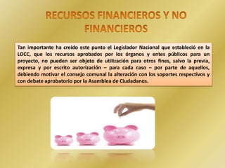 .
Tan importante ha creído este punto el Legislador Nacional que estableció en la
LOCC, que los recursos aprobados por los órganos y entes públicos para un
proyecto, no pueden ser objeto de utilización para otros fines, salvo la previa,
expresa y por escrito autorización – para cada caso – por parte de aquellos,
debiendo motivar el consejo comunal la alteración con los soportes respectivos y
con debate aprobatorio por la Asamblea de Ciudadanos.
 