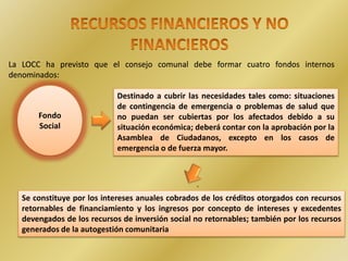 .
La LOCC ha previsto que el consejo comunal debe formar cuatro fondos internos
denominados:
Fondo
Social
Destinado a cubrir las necesidades tales como: situaciones
de contingencia de emergencia o problemas de salud que
no puedan ser cubiertas por los afectados debido a su
situación económica; deberá contar con la aprobación por la
Asamblea de Ciudadanos, excepto en los casos de
emergencia o de fuerza mayor.
Se constituye por los intereses anuales cobrados de los créditos otorgados con recursos
retornables de financiamiento y los ingresos por concepto de intereses y excedentes
devengados de los recursos de inversión social no retornables; también por los recursos
generados de la autogestión comunitaria
 