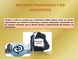 .
También la LOCC ha previsto que el Ministerio Público deberá contar con fiscales
especializados para atender las denuncias y acciones interpuestas relacionadas con
los consejos comunales, que se deriven directa o indirectamente del derecho a la
participación.
MINISTERIO
PÚBLICO
 