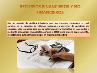 Hay un aspecto de política tributaria para los consejos comunales, el cual
consiste en la exención de tributos nacionales y derechos de registros; sin
embargo, abre la puerta para que se extienda por vía legislativa en los estados y
mediante ordenanzas municipales, aunque la LOCC no lo ordena expresamente,
respetando la autonomía municipal en el campo impositivo
 