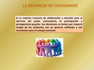 Es la máxima instancia de deliberación y decisión para el
ejercicio del poder comunitario, la participación y
protagonismo popular. Sus decisiones se toman por mayoría
simple de los asistentes con un quórum calificado y son
vinculantes para el consejo comunal
 