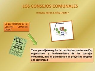 La Ley Orgánica de los
Consejos Comunales
(LOCC)
Tiene por objeto regular la constitución, conformación,
organización y funcionamiento de los consejos
comunales, para la planificación de proyectos dirigidos
a la comunidad
 