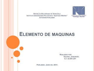 REPÚBLICA BOLIVARIANA DE VENEZUELA
INSTITUTO UNIVERSITARIO POLITÉCNICO “SANTIAGO MARIÑO”
EXTENSIÓN PORLAMAR
ELEMENTO DE MAQUINAS
REALIZADO POR:
VALERIO, JOSEANGEL
C.I: 23.591.251
PORLAMAR, JUNIO DEL 2015
 