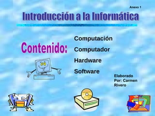 Introducción a la Informática Contenido: Computación Computador Hardware Software Anexo 1 Elaborado Por: Carmen Rivero 
