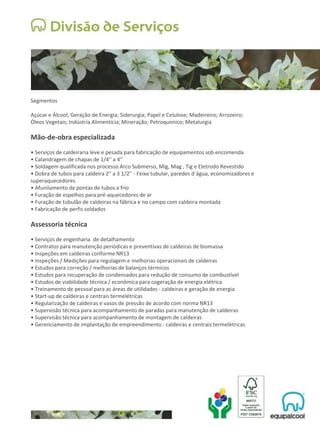 Segmentos
Açúcar e Álcool; Geração de Energia; Siderurgia; Papel e Celulose; Madeireiro; Arrozeiro;
Óleos Vegetais; Indústria Alimentícia; Mineração; Petroquímico; Metalurgia
Mão-de-obra especializada
• Serviços de caldeiraria leve e pesada para fabricação de equipamentos sob encomenda
• Calandragem de chapas de 1/4'' a 4''
• Soldagem qualificada nos processo Arco Submerso, Mig, Mag , Tig e Eletrodo Revestido
• Dobra de tubos para caldeira 2'' a 3 1/2'' - Feixe tubular, paredes d´água, economizadores e
superaquecedores
• Afunilamento de pontas de tubos a frio
• Furação de espelhos para pré-aquecedores de ar
• Furação de tubulão de caldeiras na fábrica e no campo com caldeira montada
• Fabricação de perfis soldados
Assessoria técnica
• Serviços de engenharia de detalhamento
• Contratos para manutenção periódicas e preventivas de caldeiras de biomassa
• Inspeções em caldeiras conforme NR13
• Inspeções / Medições para regulagem e melhorias operacionais de caldeiras
• Estudos para correção / melhorias de balanços térmicos
• Estudos para recuperação de condensados para redução de consumo de combustível
• Estudos de viabilidade técnica / econômica para cogeração de energia elétrica
• Treinamento de pessoal para as áreas de utilidades - caldeiras e geração de energia
• Start-up de caldeiras e centrais termelétricas
• Regularização de caldeiras e vasos de pressão de acordo com norma NR13
• Supervisão técnica para acompanhamento de paradas para manutenção de caldeiras
• Supervisão técnica para acompanhamento de montagem de caldeiras
• Gerenciamento de implantação de empreendimento - caldeiras e centrais termelétricas
 