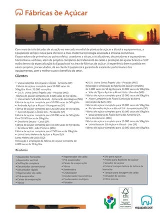 Com mais de três décadas de atuação no mercado mundial de plantas de açúcar e álcool e equipamentos, a
Equipalcool sempre inova para oferecer a mais moderna tecnologia associada à eficácia econômica.
Evaporadores de primeiros ao quinto efeito, cozedores a vácuo, cristalizadores, decantadores e aquecedores
horizontais e verticais, além de projetos completos de tratamento de caldo e produção de açúcar branco e VHP
estão dentro da especialização da Equipalcool na área de fábricas de açúcar. A experiência bem-sucedida em
vários projetos, já executados, dá ao cliente Equipalcool a garantia de excelente performance dos
equipamentos, com o melhor custo x benefício do setor.
Clientes
• Usina Colombo S/A Açúcar e Álcool - Ariranha (SP)
Fábrica de açúcar completa para 10.000 sacas de
50kg/dia. Final: 20.000 sacas/dia.
• U.S.A. Usina Santo Ângelo Ltda - Pirajuba (MG)
Fábrica de açúcar completa de 3.000 sacas de 50 kg/dia.
• Usina Caeté S/A Volta Grande - Conceição das Alagoas (MG)
Fábrica de açúcar completa para 10.000 sacas de 50 kg/dia.
• Andrade Açúcar e Álcool - Pitangueiras (SP)
Fábrica de açúcar completa para 20.000 sacas de 50 kg/dia.
• Everest Açúcar e Álcool S/A - Penápolis (SP)
Fábrica de açúcar completa para 10.000 sacas de 50 kg/dia.
Final 20.000 sacas de 50kg/dia.
• Destilaria Decasa - Caiuá (SP)
Fábrica de açúcar completa para 10.000 sacas de 50 Kg/dia.
• Destilaria WD - João Pinheiro (MG)
Fábrica de açúcar completa para 7.500 sacas de 50kg/dia.
• Usina Santa Helena de Açúcar e Álcool S/A
Santa Helena de Goiás (GO)
Relocação e ampliação da fábrica de açúcar completa de
6.000 sacas de 50 kg/dia.
•U.S.A. Usina Santo Ângelo Ltda - Pirajuba (MG)
Relocação e ampliação da fábrica de açúcar completa
de 3.000 sacas de 50 kg/dia para 14.000 sacas de 50kg/dia.
• Vale do Tijuco Açúcar e Álcool Ltda - Uberaba (MG)
Fábrica de açúcar completa para 25.000 sacas de 50kg/dia.
• Alcon Companhia de Álcool Conceição da Barra
Conceição da Barra (ES)
Fábrica de açúcar completa para 10.000 sacas de 50kg/dia.
• Rio Vermelho Açúcar e Álcool S.A - Junqueirópolis (SP)
Fábrica de açúcar completa para 30.000 sacas de 50kg/dia.
• Dasa Destilaria de Álcool Serra dos Aimores S/A
Serra dos Aimores (MG)
Fábrica de açúcar completa para 15.000 sacas de 50kg/dia.
• Usina Batatais S/A Açúcar e Álcool - Lins (SP)
Fábrica de açúcar completa para 10.000 sacas de 50kg/dia.
Produtos
• Aquecedor horizonta
• Aquecedor vertical
• Sulfitação completa
• Decantador convencional
• Decantador rápido
• Regenerador de caldo
• Pré-evaporador
• Caixas de evaporação
• Vácuo
• Regenerador de caldo
• Pré-evaporador
• Caixas de evaporação
• Vácuo
• Sementeira
• Cristalizador
• Condensador barométrico
• Condensador multijato
• Flotador
• Silo para açúcar
• Prédio para depósito de açúcar
• Secador de açúcar
• Esteira transportadora de talisca de
borracha
• Tanque para dosagem de caldo
• Elevador de caneca
• Filtro prensa
 
