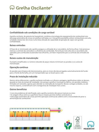 Confiabilidade sob condições de carga variável
A grelha oscilante, de patente da Equipalcool, combina a tecnologia de espargimento de combustível com
descarga automática de cinzas em grelhas resfriadas a ar. Esta grelha possibilita utilizar combustíveis com alta
umidade e baixo teor de cinzas numa faixa elevada de capacidade de geração de vapor com grande
confiabilidade.
Baixas emissões
O fluxo de ar minimizado sob a grelha assegura a utilização do ar secundário, de forma eficaz. Este processo
otimiza o controle das emissões e a eficiência da combustão. Percentuais mais altos de ar secundário são
utilizados para combustão escalonada mais eficiente, um fator importante para o controle das emissões de
NOx.
Baixos custos de manutenção
O projeto simplificado e o número reduzido de peças móveis minimizam as paradas e os custos de
manutenção.
Operação contínua
As paradas para limpeza são desnecessárias, pois as cinzas são descarregadas automaticamente do fundo
para a frente da fornalha, em um transportador que as levam para o silo.
Prazo de instalação reduzido
Dentre vários diferenciais, a grelha oscilante resfriada a ar oferece vantagens significativas sobre as demais,
quando se trata do tempo de instalação. Isto porque a grelha é montada na fábrica, em grandes módulos,
limitados em tamanho, apenas para atender as restrições de transporte. Novas e antigas unidades, ou até
mesmo reparos, se beneficiam com cronogramas de instalação mais curtos.
Outros benefícios
• Livre de problemas de lubrificação, pois a grelha oscilante não possui mancais ou eixos
• A selagem eficaz entre as superfícies fixas e móveis permite melhor controle do ar
• Descargas automática de cinzas permite operação contínua da caldeira sem a necessidade de parar a
alimentação do combustível
 