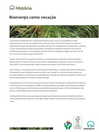 Localizada em Sertãozinho-SP, a Equipalcool Sistemas Ltda. iniciou suas atividades em 1983
especializando-se no ramo de caldeiras para usinas de açúcar e álcool. Ao longo de sua história a
Equipalcool foi adquirindo experiência na fabricação de outros equipamentos e atualmente, a empresa
é capaz de desenvolver projetos para qualquer atividade que demande energia em seu processo
produtivo adequando-se às necessidades de cada cliente (tecnologia para bagaço de cana, casca de
arroz, cavaco de madeira e gás de alto forno).
Desde o final de 2011 a Equipalcool já pode ser considerada autossuficiente no fornecimento de
fábricas inteiras de açúcar e álcool, já que possui a capacidade para projetar e construir o processo
inteiro (EPC). Uma conquista que chegou a tempo para celebrar seus 30 anos de história.
Seus produtos e serviços garantem o aumento da produtividade e a redução dos impactos ambientais.
O limpador de cana criado pela empresa em 2011, por exemplo, é o mais econômico existente no
mercado atualmente. Este processo foi projetado para extração das impurezas vegetais e minerais com
a diminuição de potência instalada e espaço reduzido.
A Equipalcool foi uma das únicas empresas do setor a investir em pesquisa e desenvolvimento durante
a crise financeira desencadeada em 2008. O resultado pode ser percebido nas inovações tecnológicas
como o CFD (Computacional Fluid Dynamics) projeto desenvolvido junto a USP (Universidade de São
Paulo) e a ESSS (Engineering Simulation and Scientific Software).
A utilização de biomassa para produção de energia faz da Equipalcool uma das indústrias brasileiras
mais respeitadas neste segmento. Com capital 100% nacional, está presente em todo o país e América
Latina.
 