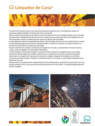 O sistema de limpeza de cana a seco desenvolvido pela Equipalcool tem a finalidade de separar as
impurezas vegetais (palha) e minerais (terra) da cana picada.
Nosso sistema tem provado sua eficiência mesmo em dias com teor de umidade elevado, pois a remoção
das impurezas é obtida através do atrito entre os toletes de cana provocado dentro do equipamento em
funcionamento, mesmo as palhas que vêm presas nos gomos são removidas.
A velocidade de rotação e a disposição das hélices são calculadas de tal forma que proporcionam o tempo
de retenção ideal para este processo, evitando também rachaduras nos gomos, e proporcionando um
arraste mínimo de ART nas impurezas removidas.
Hoje é o sistema mais simples e econômico já lançado no mercado, o acionamento é através de pneus
radiais, onde é acoplado um motorredutor planetário.
O sistema pode ser fornecido completo, com guincho hilo, esteiras de recepção de cana com rampa
lateral para descarregamento, tambor, esteira para o transporte de cana até o esteirão já existente,
esteira para o transporte de impurezas minerais até a moega, moega de alimentação ao caminhão,
sistema de retirada de palha, instalado na saída do tambor, ou em partes, usando algum equipamento já
disponível na usina.
Nosso sistema é completamente independente da mesa alimentadora, podendo esta permanecer em sua
posição original, se for o caso, para eventual processamento de cana inteira, ou paradas programadas do
tambor limpador.
 