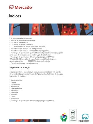 • 87 novas caldeiras produzidas
• Mais de 80 ampliações de caldeiras
• 14 centrais termelétricas
• 14 fábricas de açúcar completas
• 113 mil toneladas de açúcar produzidas por safra
• 40 caldeiras com mais de 150 mil kg vapor/h
• 33 caldeiras com pressão acima de 65 bar (65kgf/cm²)
• Tecnologia de queima com quatro diferentes tipos de biomassa (bagaço de
cana, casca de arroz, cavaco de madeira, gás de alto forno)
• Tecnologia de queima com diferentes tipos de gases (GAF/GN)
•Mais de 11.400 toneladas de vapor/h, com possibilidade de gerar,
aproximadamente, 2.800 MW/h de energia elétrica
• Fornecimento para o mercado externo
Segmentos de atuação
A Equipalcool tem a sua estratégia produtiva concentrada em três grandes
divisões: Divisão de Energia, Divisão de Açúcar e Álcool e Divisão de Serviços.
Segmentos de atuação:
• Sucroenergético
• Energia
• Petroquímico
• Madeireiro
• Papel e Celulose
• Metalurgia
• Siderurgia
• Arrozeiro
• Cítrico
• Alimentício
• Tecnologia de queima com diferentes tipos de gases (GAF/GN)
 
