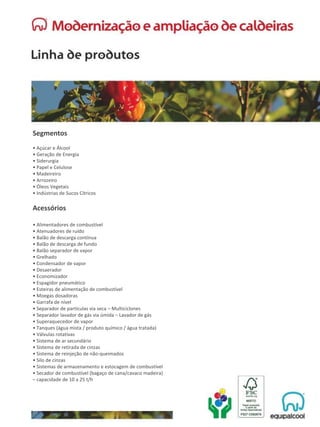Segmentos
• Açúcar e Álcool
• Geração de Energia
• Siderurgia
• Papel e Celulose
• Madeireiro
• Arrozeiro
• Óleos Vegetais
• Indústrias de Sucos Cítricos
Acessórios
• Alimentadores de combustível
• Atenuadores de ruído
• Balão de descarga contínua
• Balão de descarga de fundo
• Balão separador de vapor
• Grelhado
• Condensador de vapor
• Desaerador
• Economizador
• Espagidor pneumático
• Esteiras de alimentação de combustível
• Moegas dosadoras
• Garrafa de nível
• Separador de partículas via seca – Multiciclones
• Separador lavador de gás via úmida – Lavador de gás
• Superaquecedor de vapor
• Tanques (água mista / produto químico / água tratada)
• Válvulas rotativas
• Sistema de ar secundário
• Sistema de retirada de cinzas
• Sistema de reinjeção de não-queimados
• Silo de cinzas
• Sistemas de armazenamento e estocagem de combustível
• Secador de combustível (bagaço de cana/cavaco madeira)
– capacidade de 10 a 25 t/h
 