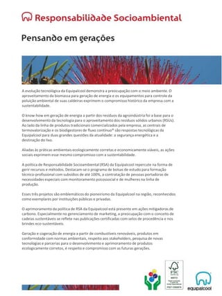 A evolução tecnológica da Equipalcool demonstra a preocupação com o meio ambiente. O
aproveitamento da biomassa para geração de energia e os equipamentos para controle da
poluição ambiental de suas caldeiras exprimem o compromisso histórico da empresa com a
sustentabilidade.
O know-how em geração de energia a partir dos resíduos da agroindústria foi a base para o
desenvolvimento da tecnologia para o aproveitamento dos resíduos sólidos urbanos (RSUs).
Ao lado da linha de produtos tradicionais comercializados pela empresa, as centrais de
termovalorização e os biodigestores de fluxo contínuo® são respostas tecnológicas da
Equipalcool para duas grandes questões da atualidade: a segurança energética e a
destinação do lixo.
Aliadas às práticas ambientais ecologicamente corretas e economicamente viáveis, as ações
sociais exprimem esse mesmo compromisso com a sustentabilidade.
A política de Responsabilidade Socioambiental (RSA) da Equipalcool repercute na forma de
gerir recursos e métodos. Destacam-se o programa de bolsas de estudo para formação
técnico-profissional com subsídios de até 100%, a contratação de pessoas portadoras de
necessidades especiais com monitoramento psicossocial e de mulheres na linha de
produção.
Esses três projetos são emblemáticos do pioneirismo da Equipalcool na região, reconhecidos
como exemplares por instituições públicas e privadas.
O aprimoramento da política de RSA da Equipalcool está presente em ações mitigadoras de
carbono. Especialmente no gerenciamento de marketing, a preocupação com o conceito de
cadeias sustentáveis se reflete nas publicações certificadas com selos de procedência e nos
brindes eco-sustentáveis.
Geração e cogeração de energia a partir de combustíveis renováveis, produtos em
conformidade com normas ambientais, respeito aos stakeholders, pesquisa de novas
tecnologias e parcerias para o desenvolvimento e aprimoramento de produtos
ecologicamente corretos, é respeito e compromisso com as futuras gerações.
 